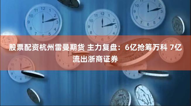 股票配资杭州雷曼期货 主力复盘：6亿抢筹万科 7亿流出浙商证券