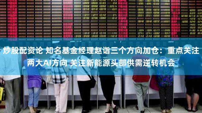 炒股配资论 知名基金经理赵诣三个方向加仓：重点关注两大AI方向 关注新能源头部供需逆转机会