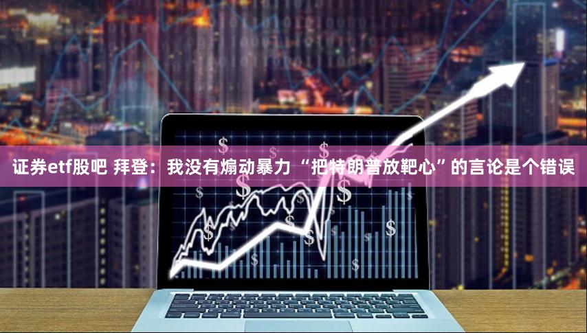证券etf股吧 拜登：我没有煽动暴力 “把特朗普放靶心”的言论是个错误