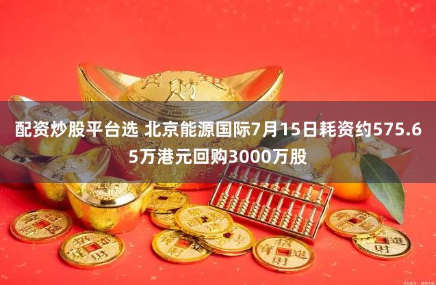 配资炒股平台选 北京能源国际7月15日耗资约575.65万港元回购3000万股