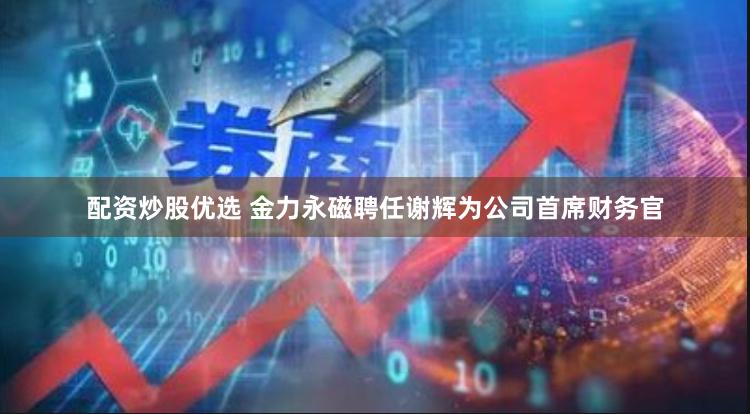 配资炒股优选 金力永磁聘任谢辉为公司首席财务官