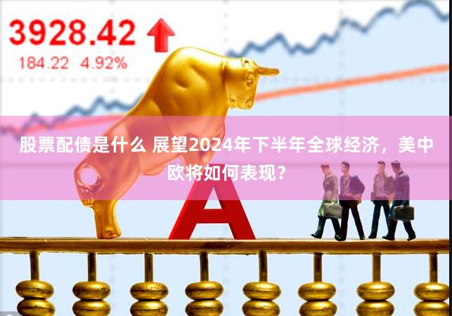 股票配债是什么 展望2024年下半年全球经济，美中欧将如何表现？