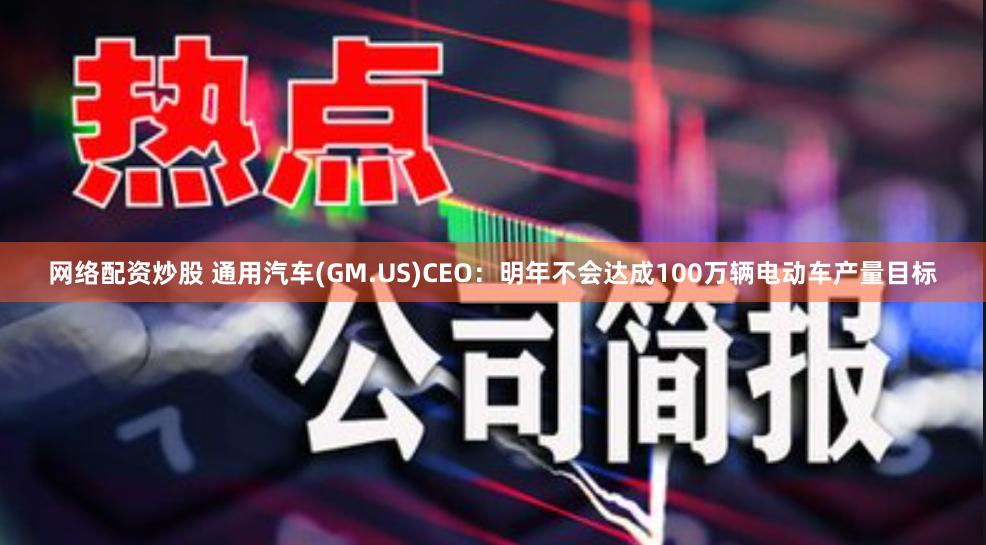 网络配资炒股 通用汽车(GM.US)CEO：明年不会达成100万辆电动车产量目标