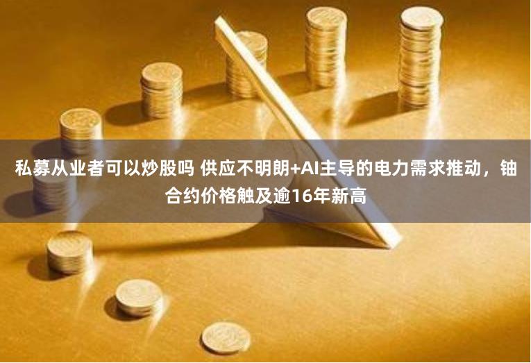 私募从业者可以炒股吗 供应不明朗+AI主导的电力需求推动，铀合约价格触及逾16年新高