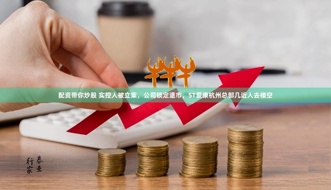 配资带你炒股 实控人被立案，公司锁定退市，ST爱康杭州总部几近人去楼空