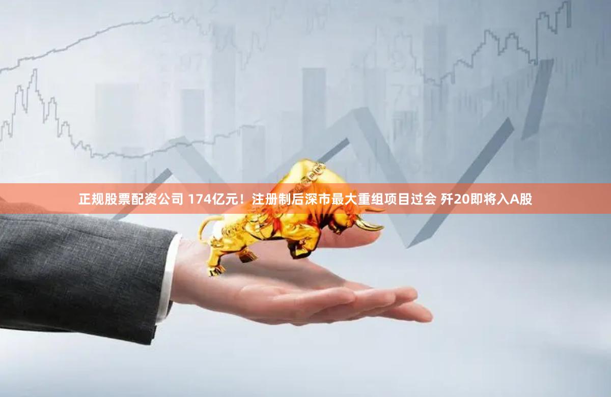 正规股票配资公司 174亿元！注册制后深市最大重组项目过会 歼20即将入A股