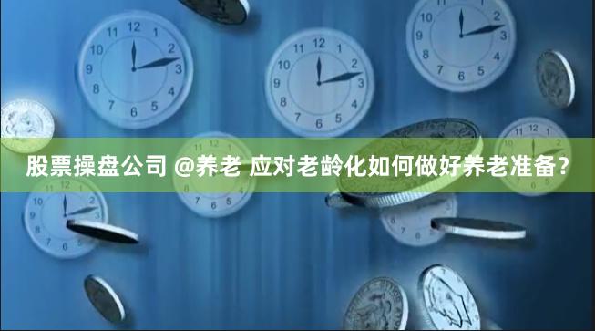 股票操盘公司 @养老 应对老龄化如何做好养老准备？