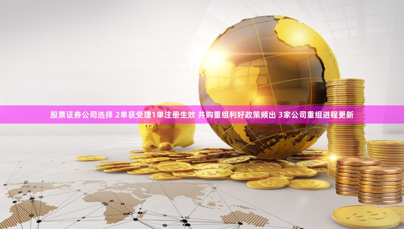 股票证券公司选择 2单获受理1单注册生效 并购重组利好政策频出 3家公司重组进程更新