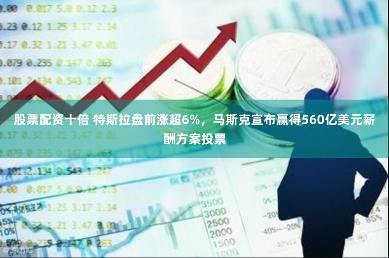 股票配资十倍 特斯拉盘前涨超6%，马斯克宣布赢得560亿美元薪酬方案投票