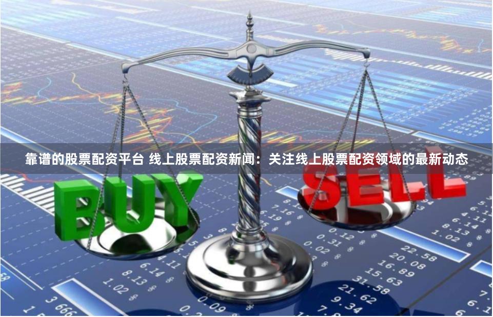 靠谱的股票配资平台 线上股票配资新闻：关注线上股票配资领域的最新动态