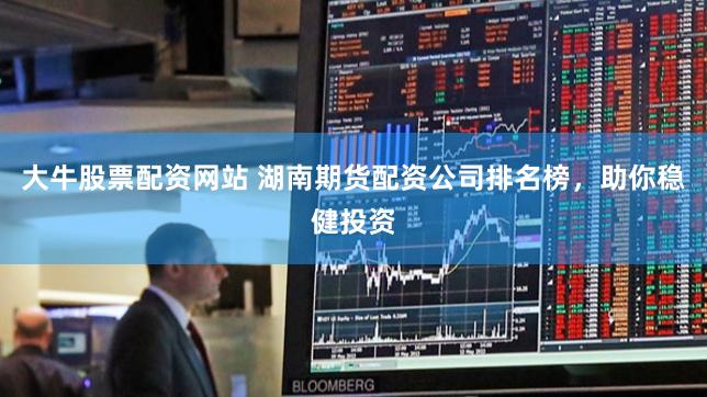 大牛股票配资网站 湖南期货配资公司排名榜，助你稳健投资