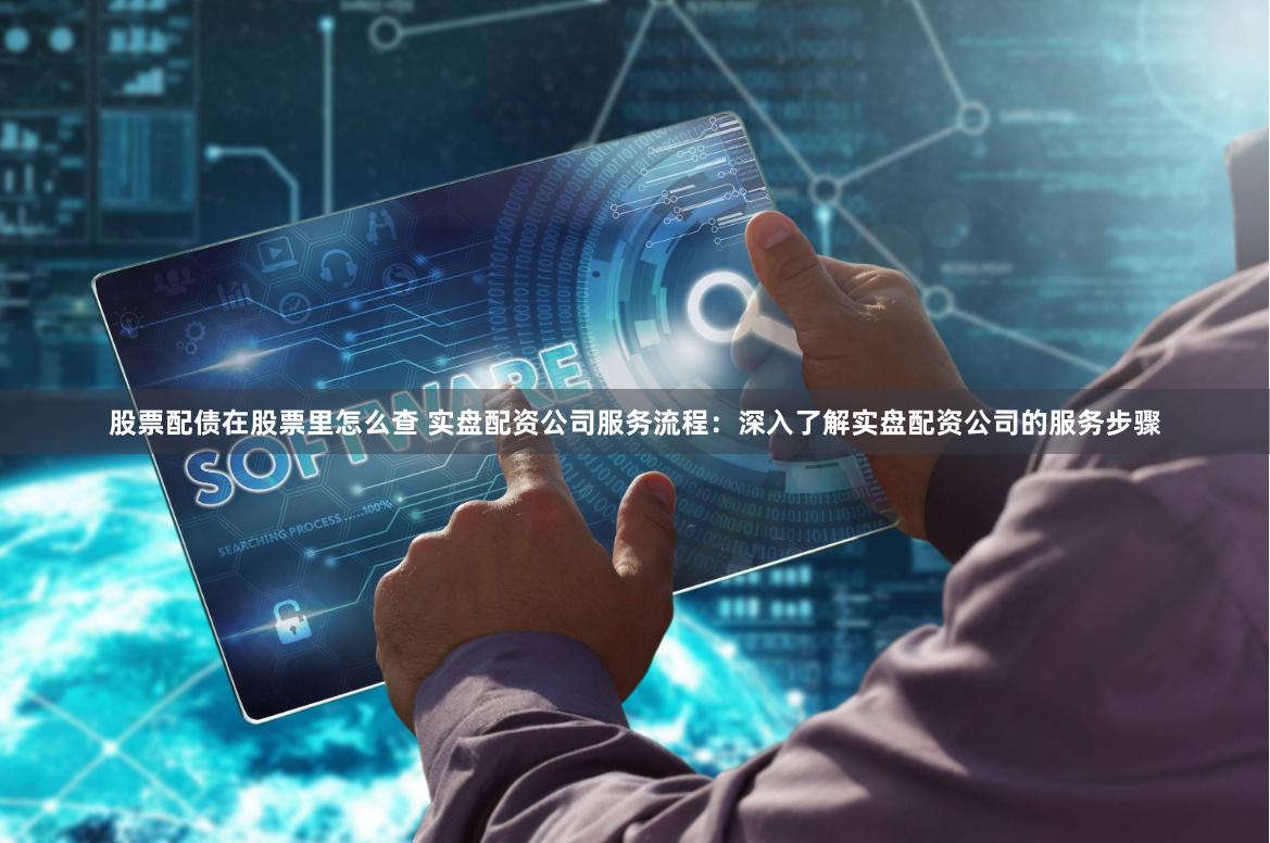 股票配债在股票里怎么查 实盘配资公司服务流程：深入了解实盘配资公司的服务步骤