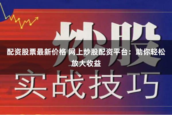配资股票最新价格 网上炒股配资平台：助你轻松放大收益