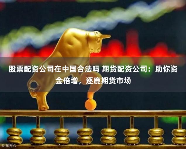 股票配资公司在中国合法吗 期货配资公司：助你资金倍增，逐鹿期货市场