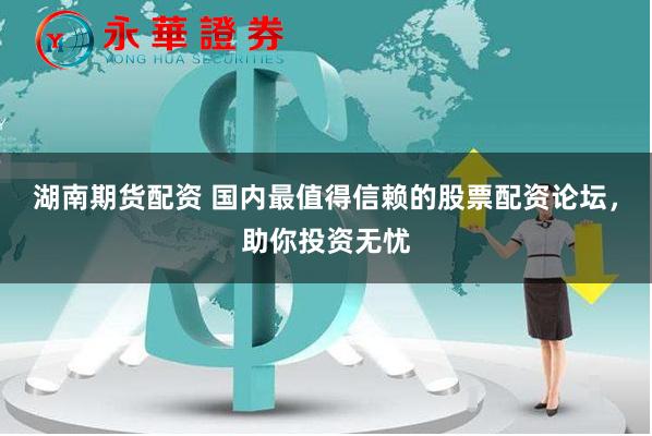 湖南期货配资 国内最值得信赖的股票配资论坛，助你投资无忧