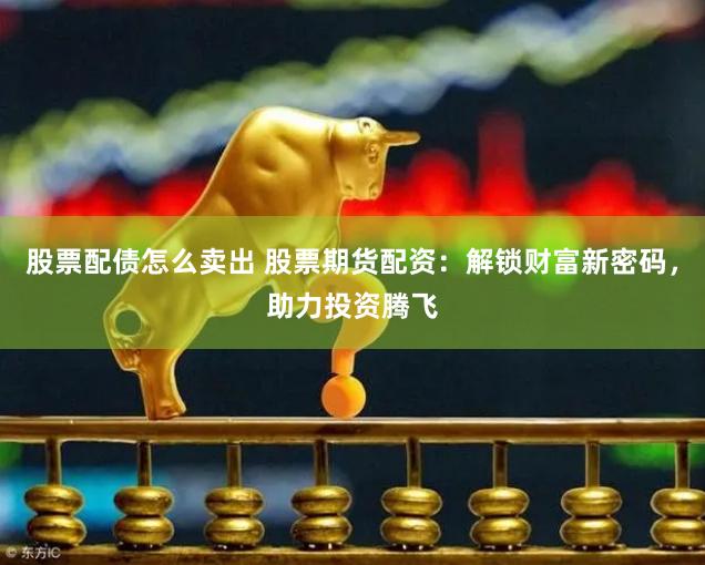 股票配债怎么卖出 股票期货配资：解锁财富新密码，助力投资腾飞