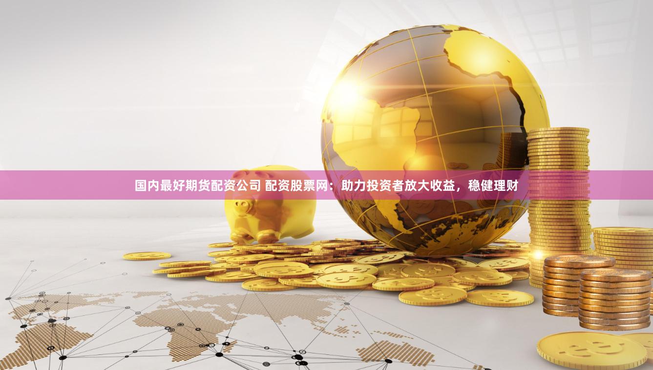国内最好期货配资公司 配资股票网：助力投资者放大收益，稳健理财