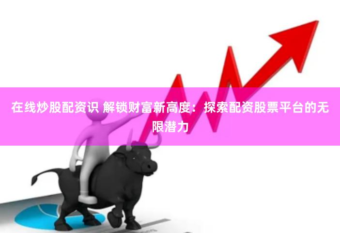 在线炒股配资识 解锁财富新高度：探索配资股票平台的无限潜力