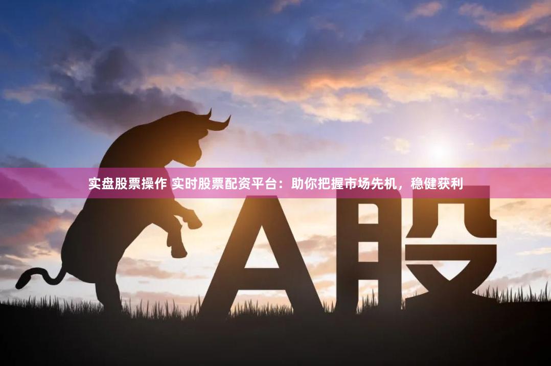 实盘股票操作 实时股票配资平台：助你把握市场先机，稳健获利