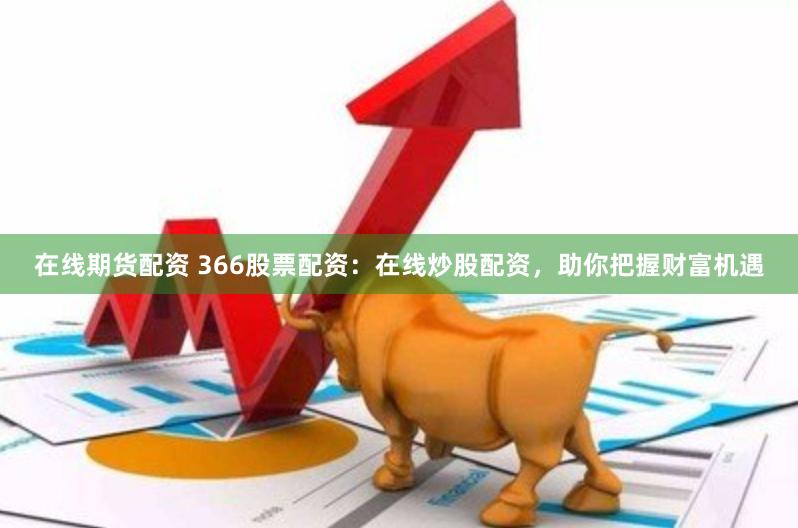 在线期货配资 366股票配资：在线炒股配资，助你把握财富机遇