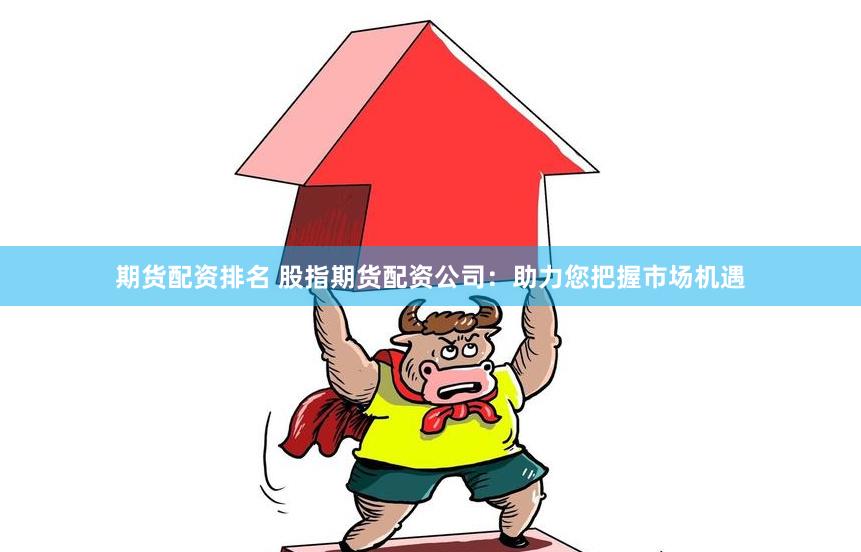 期货配资排名 股指期货配资公司：助力您把握市场机遇