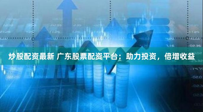 炒股配资最新 广东股票配资平台：助力投资，倍增收益