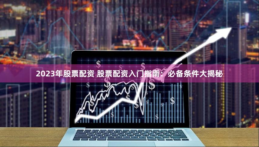 2023年股票配资 股票配资入门指南：必备条件大揭秘