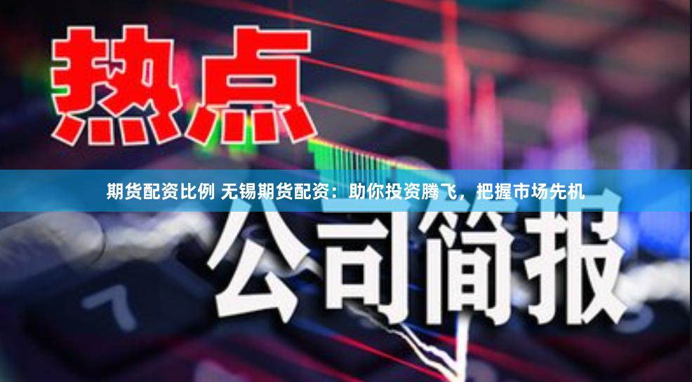 期货配资比例 无锡期货配资：助你投资腾飞，把握市场先机